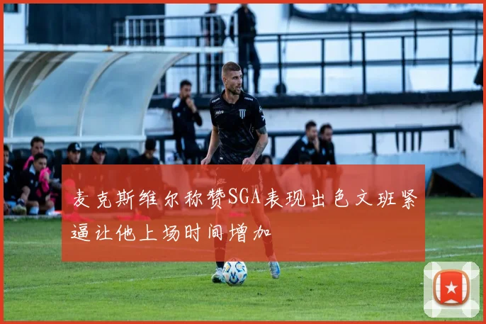麦克斯维尔称赞SGA表现出色文班紧逼让他上场时间增加