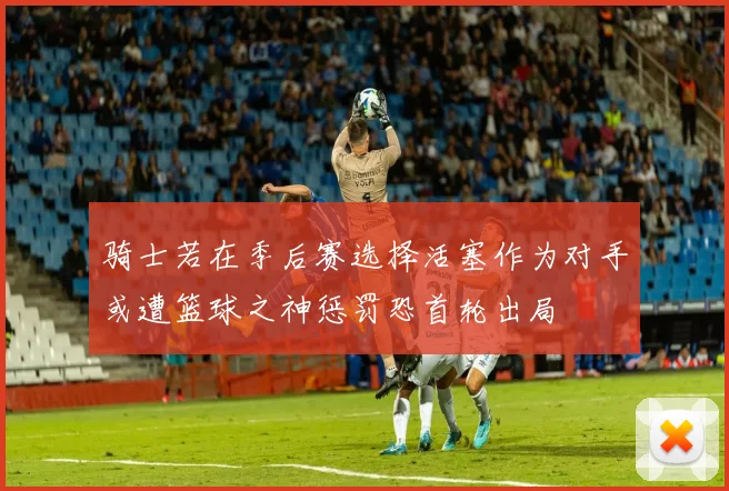 骑士若在季后赛选择活塞作为对手或遭篮球之神惩罚恐首轮出局