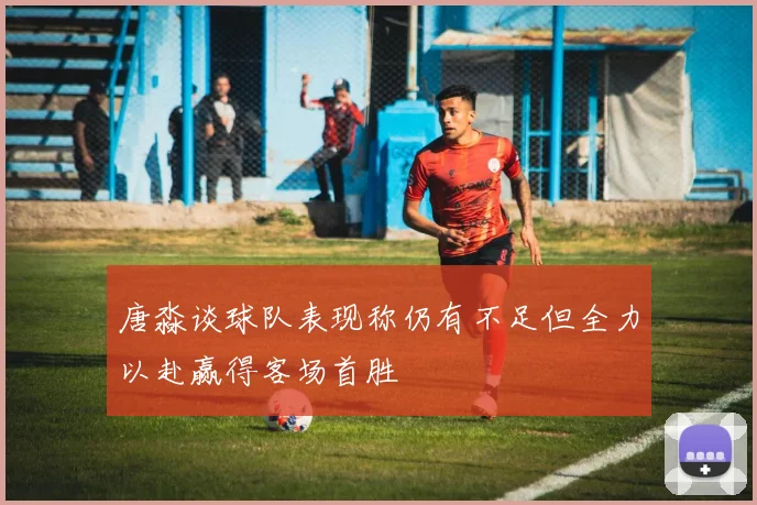 唐淼谈球队表现称仍有不足但全力以赴赢得客场首胜