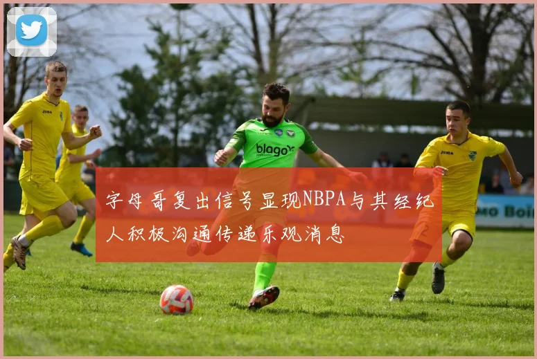 字母哥复出信号显现NBPA与其经纪人积极沟通传递乐观消息