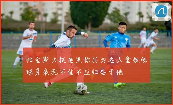 帕金斯力挺老里称其为名人堂教练球员表现不佳不应归咎于他