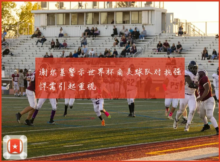 谢尔基警示世界杯南美球队对抗强悍需引起重视