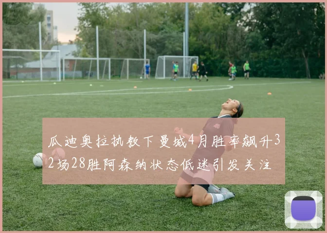 瓜迪奥拉执教下曼城4月胜率飙升32场28胜阿森纳状态低迷引发关注