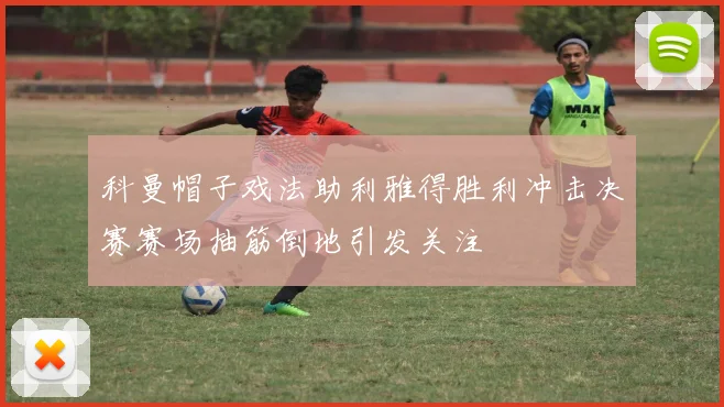 科曼帽子戏法助利雅得胜利冲击决赛赛场抽筋倒地引发关注