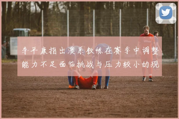 李平康指出澳系教练在赛季中调整能力不足面临挑战与压力较小的现状
