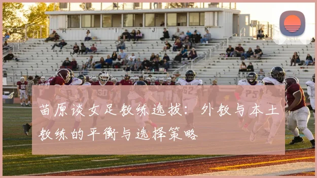 苗原谈女足教练选拔：外教与本土教练的平衡与选择策略