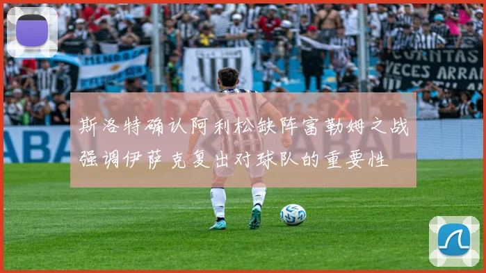 斯洛特确认阿利松缺阵富勒姆之战强调伊萨克复出对球队的重要性