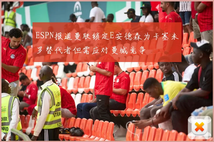 ESPN报道曼联锁定E安德森为卡塞米罗替代者但需应对曼城竞争