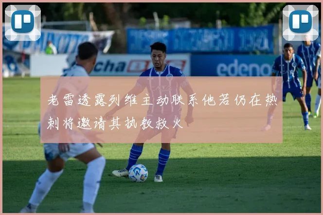 老雷透露列维主动联系他若仍在热刺将邀请其执教救火