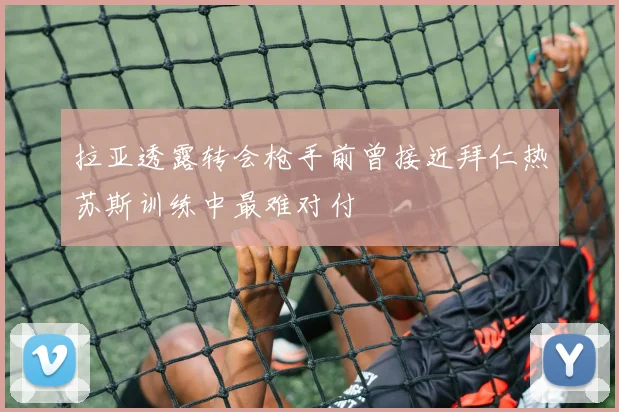 拉亚透露转会枪手前曾接近拜仁热苏斯训练中最难对付