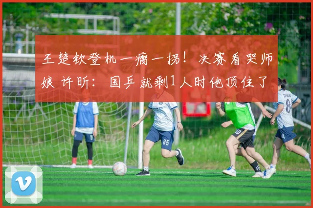 王楚钦登机一瘸一拐！决赛看哭师娘 许昕：国乒就剩1人时他顶住了