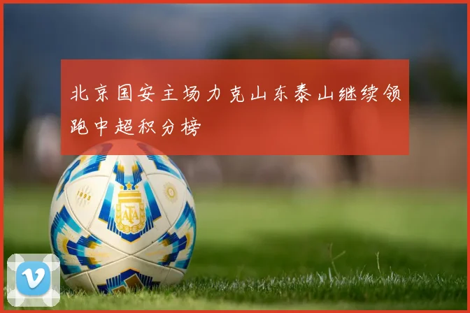 北京国安主场力克山东泰山继续领跑中超积分榜